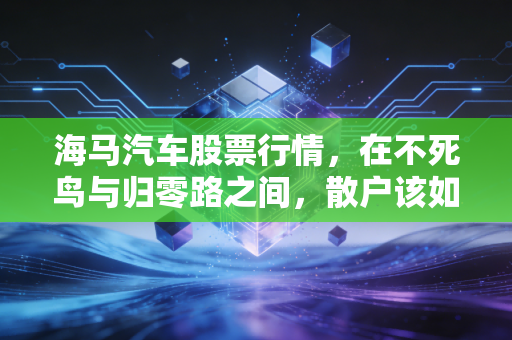 海马汽车股票行情,在不死鸟与归零路之间,散户该如何抉择?