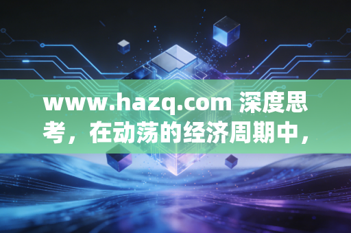 www.hazq.com 深度思考,在动荡的经济周期中,普通人如何构建穿越牛熊的财富护城河?