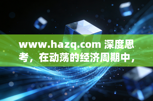 www.hazq.com 深度思考,在动荡的经济周期中,普通人如何构建穿越牛熊的财富护城河?
