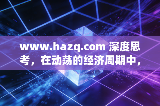 www.hazq.com 深度思考，在动荡的经济周期中，普通人如何构建穿越牛熊的财富护城河？