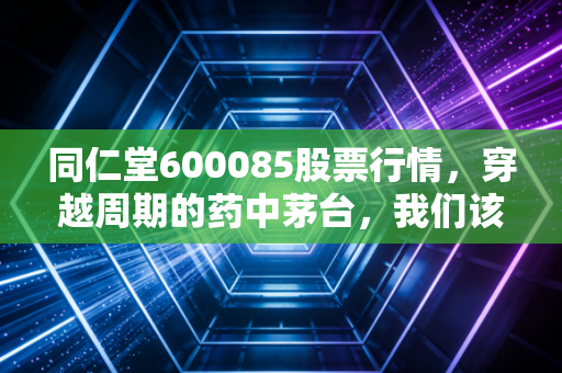 同仁堂600085股票行情，穿越周期的药中茅台，我们该如何守住这份岁月的馈赠？