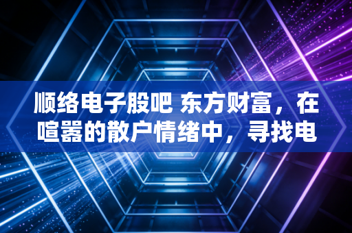 顺络电子股吧 东方财富,在喧嚣的散户情绪中,寻找电感龙头的真实价值