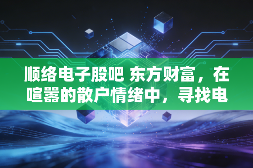 顺络电子股吧 东方财富，在喧嚣的散户情绪中，寻找电感龙头的真实价值