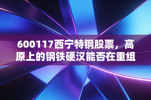 600117西宁特钢股票,高原上的钢铁硬汉能否在重组的风暴中涅槃重生?