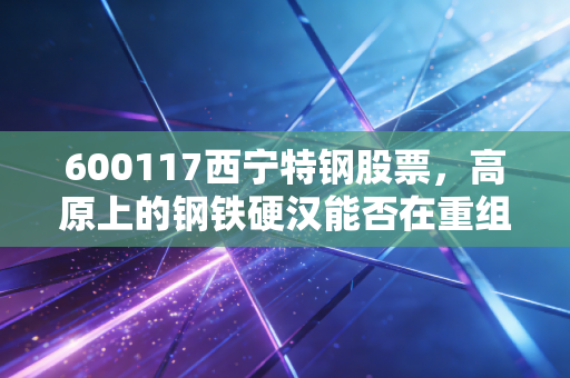 600117西宁特钢股票,高原上的钢铁硬汉能否在重组的风暴中涅槃重生?