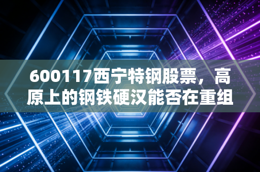 600117西宁特钢股票,高原上的钢铁硬汉能否在重组的风暴中涅槃重生?