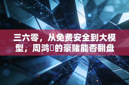 三六零,从免费安全到大模型,周鸿祎的豪赌能否翻盘?