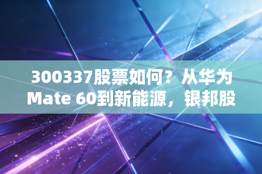 300337股票如何?从华为Mate 60到新能源,银邦股份的镀金之路还能走多远?