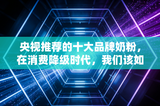央视推荐的十大品牌奶粉,在消费降级时代,我们该如何为信任买单?