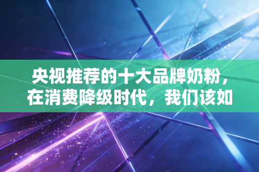 央视推荐的十大品牌奶粉,在消费降级时代,我们该如何为信任买单?