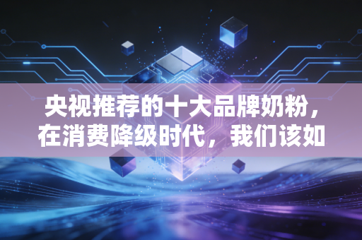 央视推荐的十大品牌奶粉,在消费降级时代,我们该如何为信任买单?