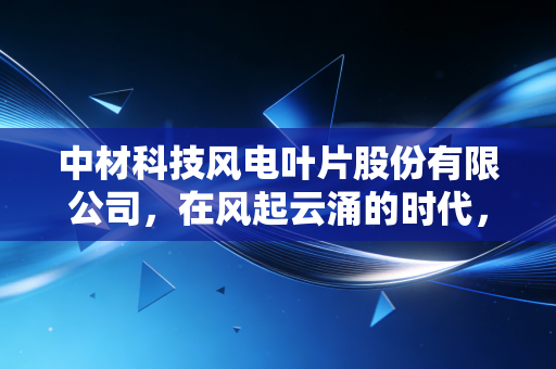 中材科技风电叶片股份有限公司,在风起云涌的时代,如何捕捉每一缕绿色的财富?