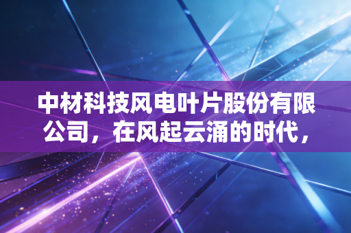 中材科技风电叶片股份有限公司，在风起云涌的时代，如何捕捉每一缕绿色的财富？