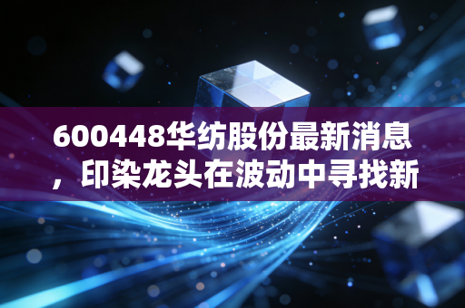 600448华纺股份最新消息,印染龙头在波动中寻找新航向,是机会还是陷阱?