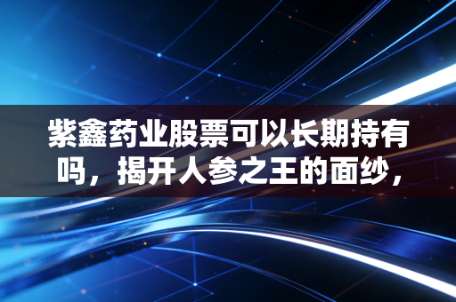 紫鑫药业股票可以长期持有吗，揭开人参之王的面纱，聊聊那些年我们踩过的坑