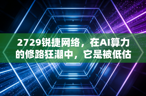 2729锐捷网络,在AI算力的修路狂潮中,它是被低估的实干家还是跟风者?