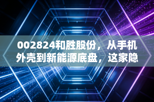 002824和胜股份,从手机外壳到新能源底盘,这家隐形冠军到底有多硬核?