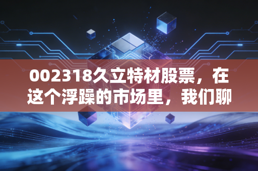 002318久立特材股票,在这个浮躁的市场里,我们聊聊这根钢管背后的硬核逻辑