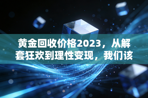 黄金回收价格2023,从解套狂欢到理性变现,我们该如何面对这波红利?