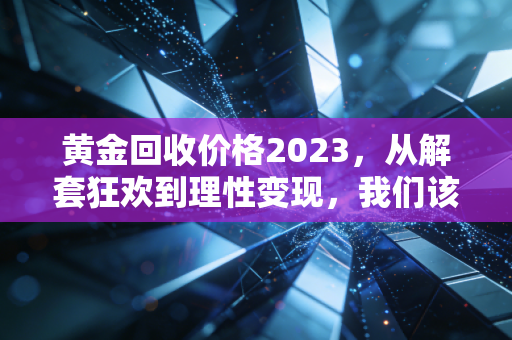 黄金回收价格2023,从解套狂欢到理性变现,我们该如何面对这波红利?