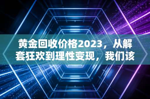 黄金回收价格2023，从解套狂欢到理性变现，我们该如何面对这波红利？