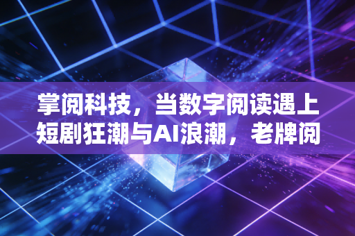 掌阅科技,当数字阅读遇上短剧狂潮与AI浪潮,老牌阅读巨头能否重获新生?