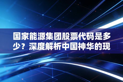 国家能源集团股票代码是多少?深度解析中国神华的现金奶牛逻辑与能源转型下的投资机遇