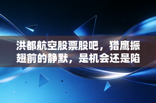 洪都航空股票股吧,猎鹰振翅前的静默,是机会还是陷阱?