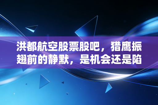 洪都航空股票股吧,猎鹰振翅前的静默,是机会还是陷阱?