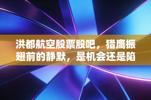 洪都航空股票股吧，猎鹰振翅前的静默，是机会还是陷阱？