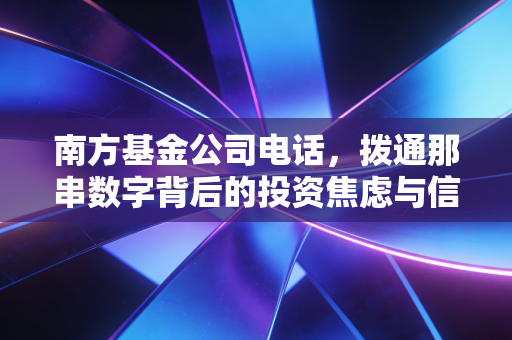 南方基金公司电话，拨通那串数字背后的投资焦虑与信任重建