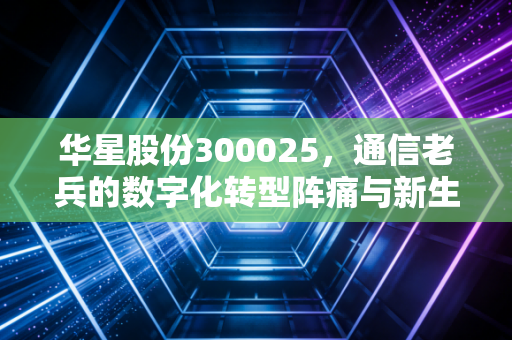 华星股份300025，通信老兵的数字化转型阵痛与新生，到底值不值得你守候？