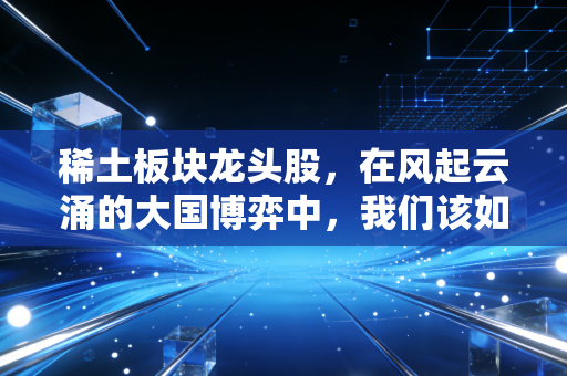 稀土板块龙头股,在风起云涌的大国博弈中,我们该如何握紧这张王牌?