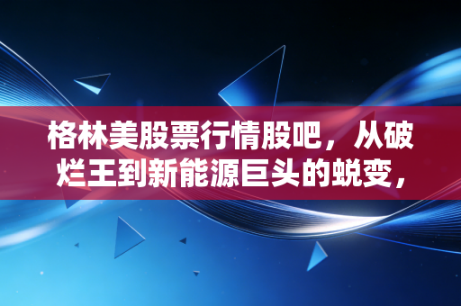 格林美股票行情股吧,从破烂王到新能源巨头的蜕变,这只股到底还能不能拿?