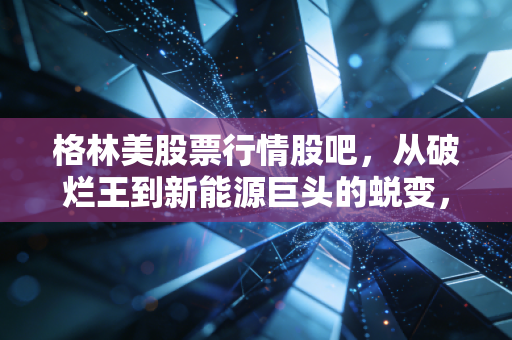 格林美股票行情股吧,从破烂王到新能源巨头的蜕变,这只股到底还能不能拿?
