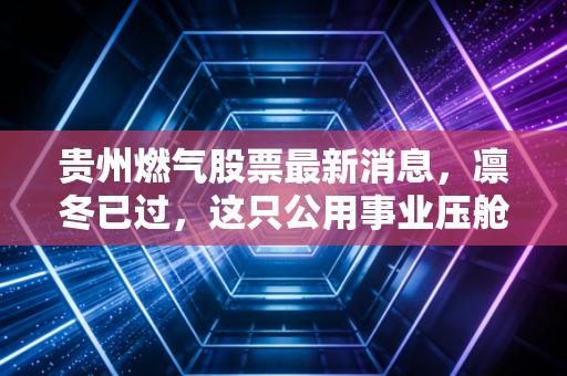 贵州燃气股票最新消息,凛冬已过,这只公用事业压舱石还能点燃你的投资热情吗?