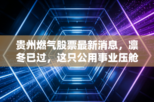 贵州燃气股票最新消息,凛冬已过,这只公用事业压舱石还能点燃你的投资热情吗?