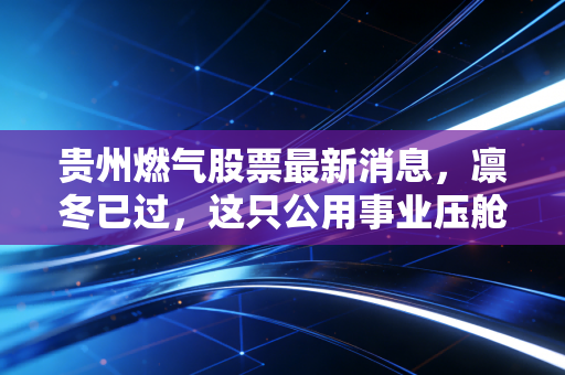 贵州燃气股票最新消息,凛冬已过,这只公用事业压舱石还能点燃你的投资热情吗?