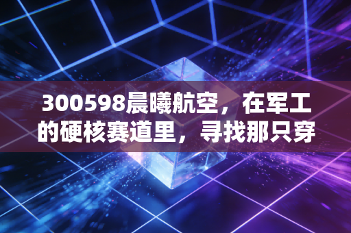 300598晨曦航空,在军工的硬核赛道里,寻找那只穿越周期的晨曦