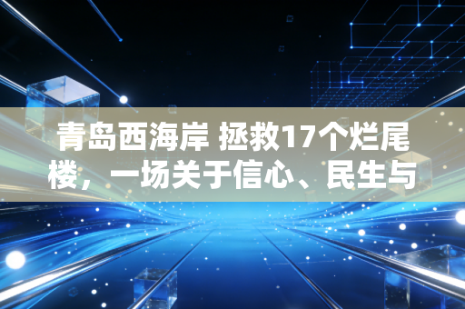 青岛西海岸 拯救17个烂尾楼,一场关于信心、民生与城市未来的生死突围