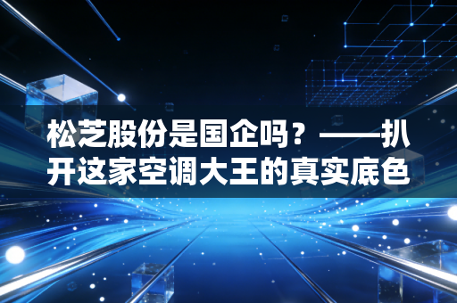 松芝股份是国企吗?——扒开这家空调大王的真实底色与生存哲学