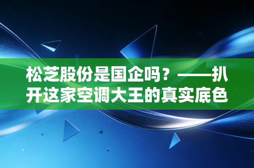 松芝股份是国企吗?——扒开这家空调大王的真实底色与生存哲学