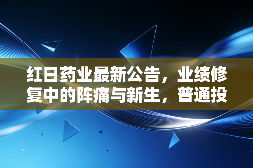 红日药业最新公告,业绩修复中的阵痛与新生,普通投资者该如何解读?