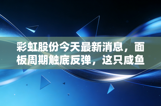 彩虹股份今天最新消息,面板周期触底反弹,这只咸鱼真的要翻身了吗?