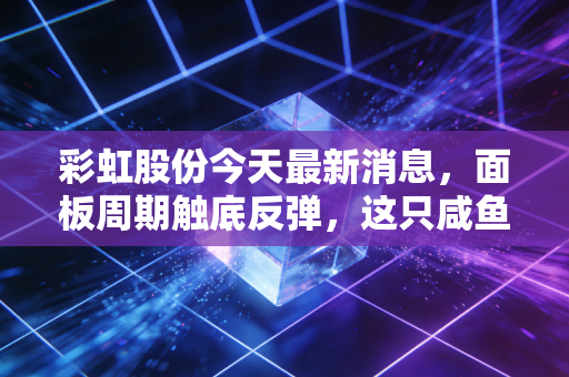彩虹股份今天最新消息,面板周期触底反弹,这只咸鱼真的要翻身了吗?