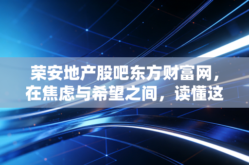 荣安地产股吧东方财富网,在焦虑与希望之间,读懂这家浙系房企的浮沉录