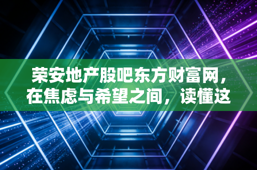 荣安地产股吧东方财富网,在焦虑与希望之间,读懂这家浙系房企的浮沉录