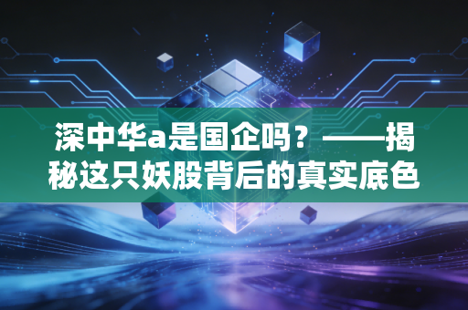深中华a是国企吗?——揭秘这只妖股背后的真实底色与投资逻辑