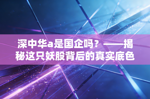 深中华a是国企吗?——揭秘这只妖股背后的真实底色与投资逻辑