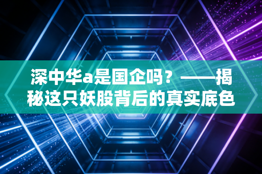 深中华a是国企吗?——揭秘这只妖股背后的真实底色与投资逻辑